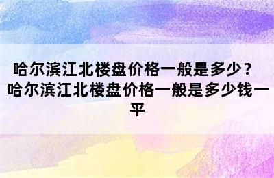 哈尔滨江北楼盘价格一般是多少？ 哈尔滨江北楼盘价格一般是多少钱一平